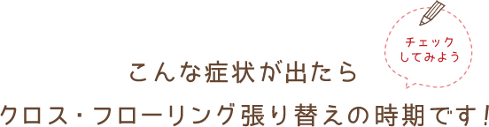 こんな症状がでたらクロス・フローリング張り替えの次期です！